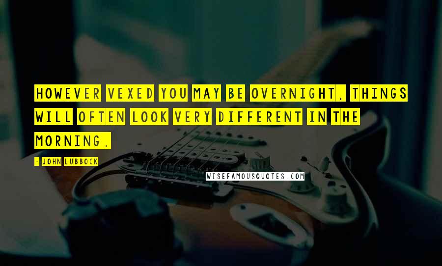 John Lubbock Quotes: However vexed you may be overnight, things will often look very different in the morning.