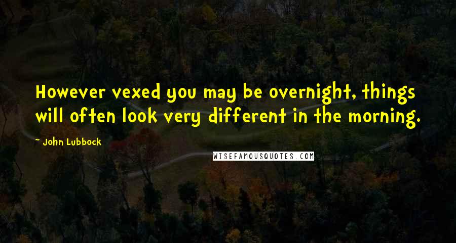 John Lubbock Quotes: However vexed you may be overnight, things will often look very different in the morning.