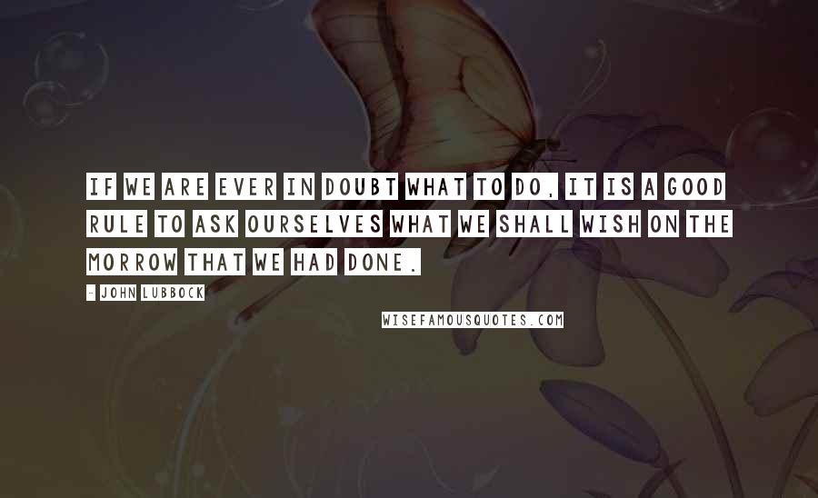 John Lubbock Quotes: If we are ever in doubt what to do, it is a good rule to ask ourselves what we shall wish on the morrow that we had done.