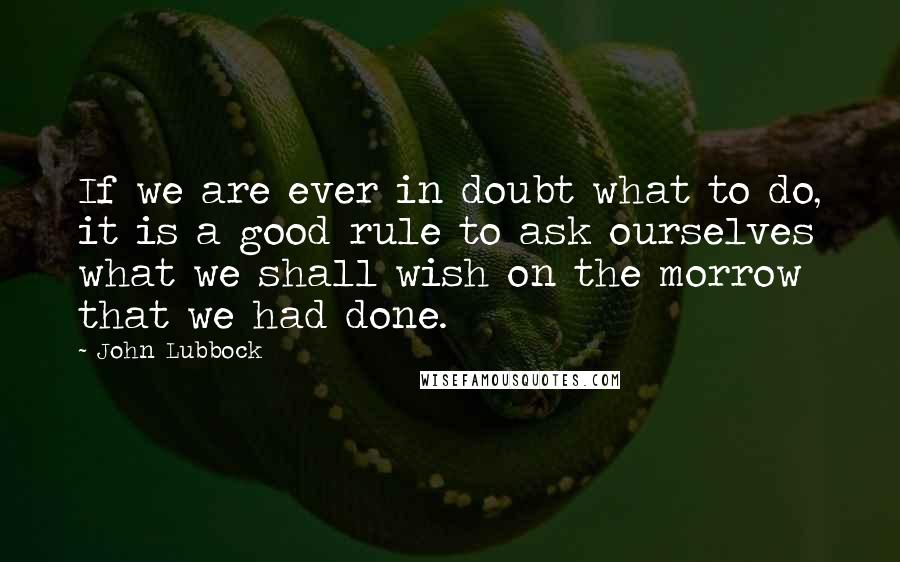 John Lubbock Quotes: If we are ever in doubt what to do, it is a good rule to ask ourselves what we shall wish on the morrow that we had done.