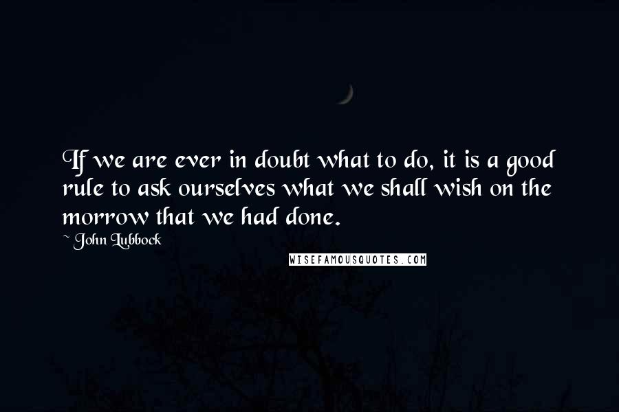 John Lubbock Quotes: If we are ever in doubt what to do, it is a good rule to ask ourselves what we shall wish on the morrow that we had done.