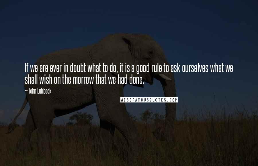 John Lubbock Quotes: If we are ever in doubt what to do, it is a good rule to ask ourselves what we shall wish on the morrow that we had done.