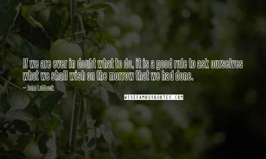 John Lubbock Quotes: If we are ever in doubt what to do, it is a good rule to ask ourselves what we shall wish on the morrow that we had done.