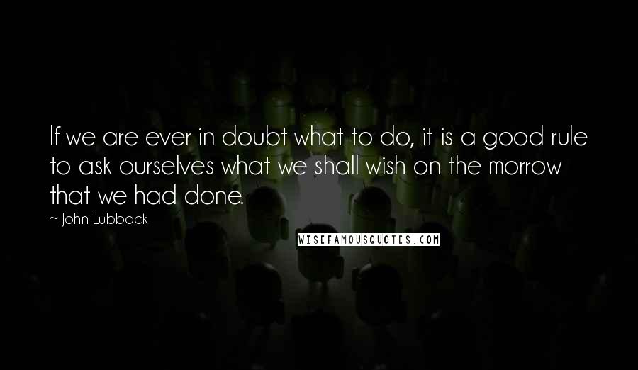 John Lubbock Quotes: If we are ever in doubt what to do, it is a good rule to ask ourselves what we shall wish on the morrow that we had done.