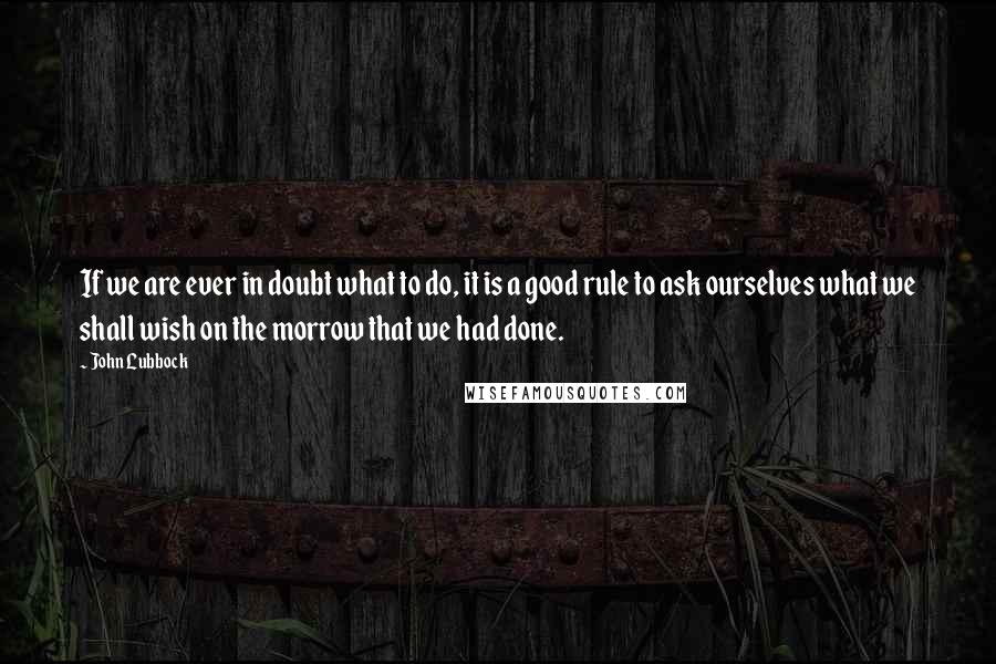 John Lubbock Quotes: If we are ever in doubt what to do, it is a good rule to ask ourselves what we shall wish on the morrow that we had done.