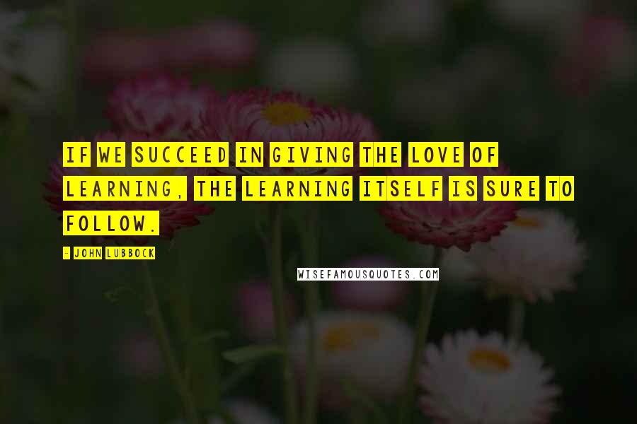 John Lubbock Quotes: If we succeed in giving the love of learning, the learning itself is sure to follow.