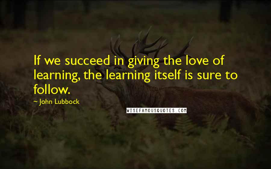 John Lubbock Quotes: If we succeed in giving the love of learning, the learning itself is sure to follow.