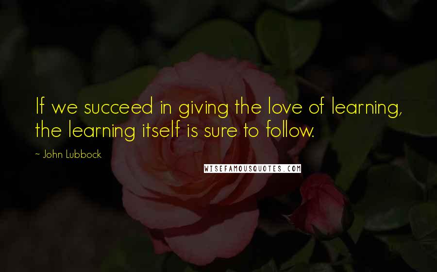 John Lubbock Quotes: If we succeed in giving the love of learning, the learning itself is sure to follow.