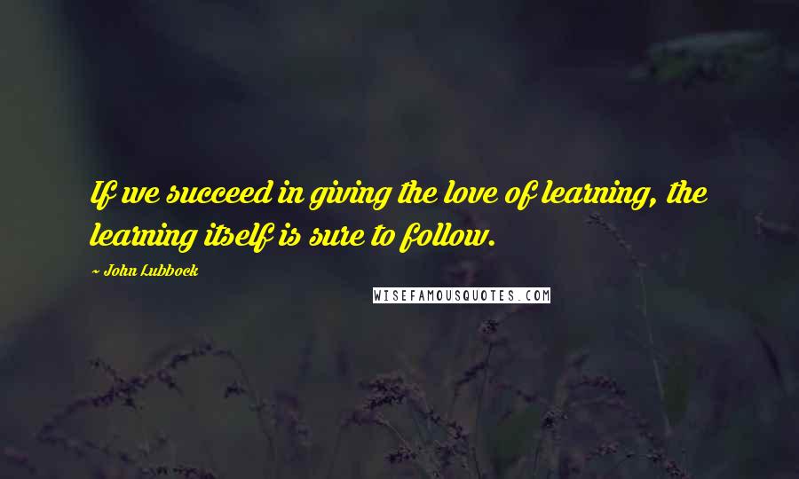 John Lubbock Quotes: If we succeed in giving the love of learning, the learning itself is sure to follow.