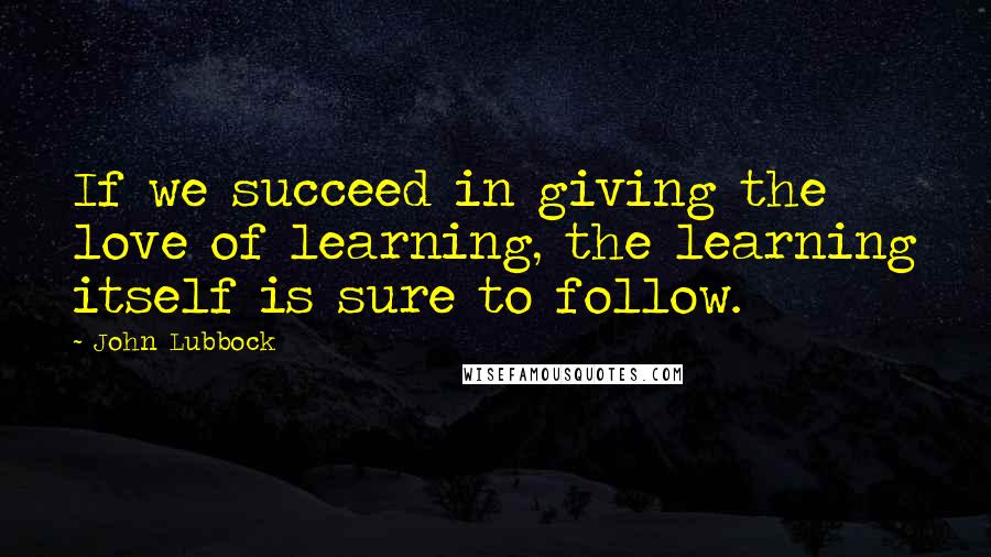 John Lubbock Quotes: If we succeed in giving the love of learning, the learning itself is sure to follow.