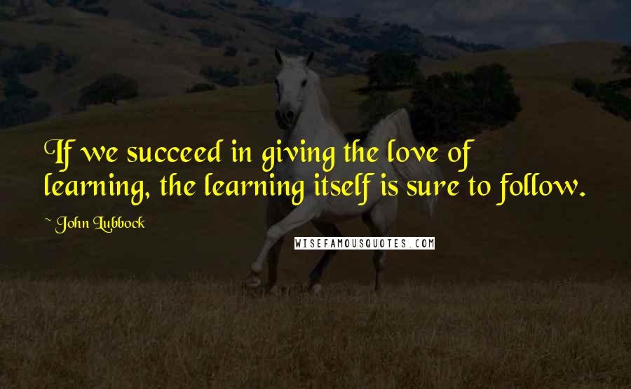 John Lubbock Quotes: If we succeed in giving the love of learning, the learning itself is sure to follow.