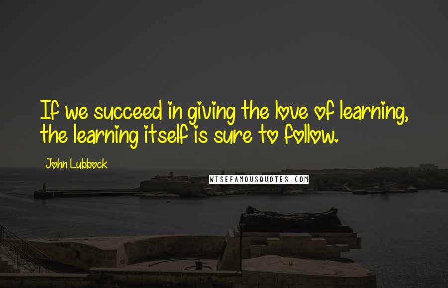 John Lubbock Quotes: If we succeed in giving the love of learning, the learning itself is sure to follow.