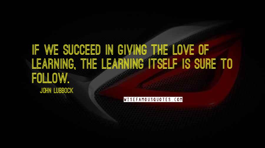 John Lubbock Quotes: If we succeed in giving the love of learning, the learning itself is sure to follow.