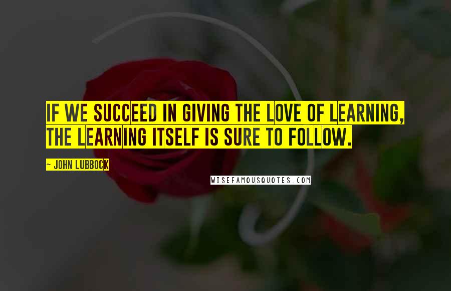 John Lubbock Quotes: If we succeed in giving the love of learning, the learning itself is sure to follow.