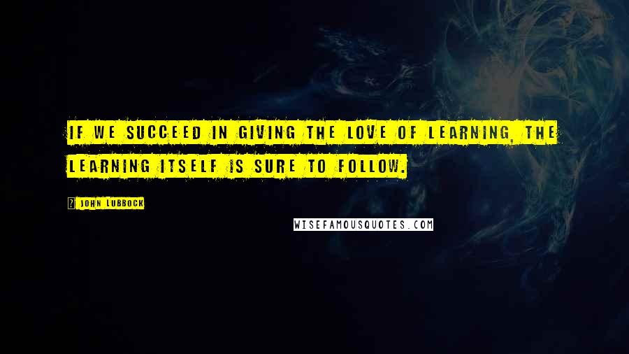 John Lubbock Quotes: If we succeed in giving the love of learning, the learning itself is sure to follow.