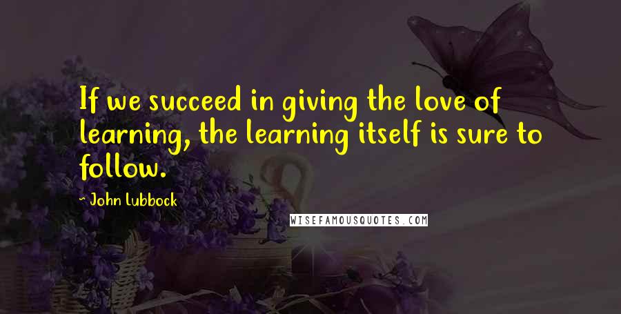 John Lubbock Quotes: If we succeed in giving the love of learning, the learning itself is sure to follow.