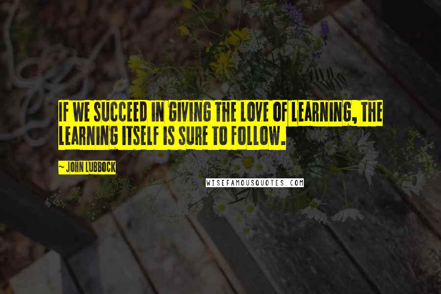 John Lubbock Quotes: If we succeed in giving the love of learning, the learning itself is sure to follow.