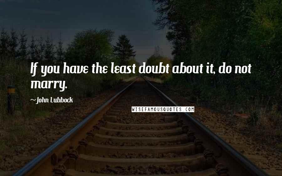 John Lubbock Quotes: If you have the least doubt about it, do not marry.