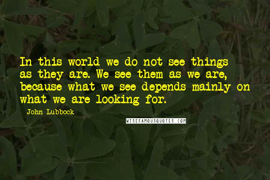 John Lubbock Quotes: In this world we do not see things as they are. We see them as we are, because what we see depends mainly on what we are looking for.
