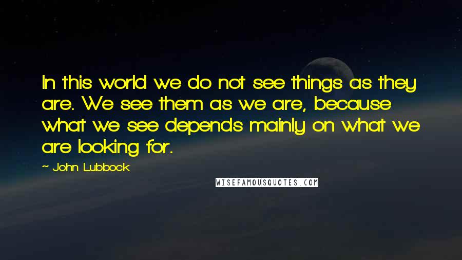 John Lubbock Quotes: In this world we do not see things as they are. We see them as we are, because what we see depends mainly on what we are looking for.