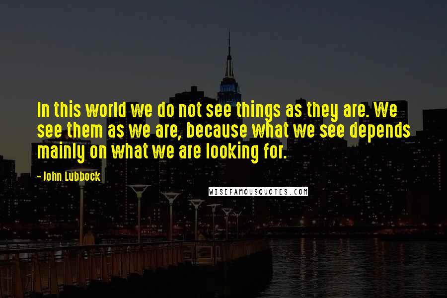 John Lubbock Quotes: In this world we do not see things as they are. We see them as we are, because what we see depends mainly on what we are looking for.