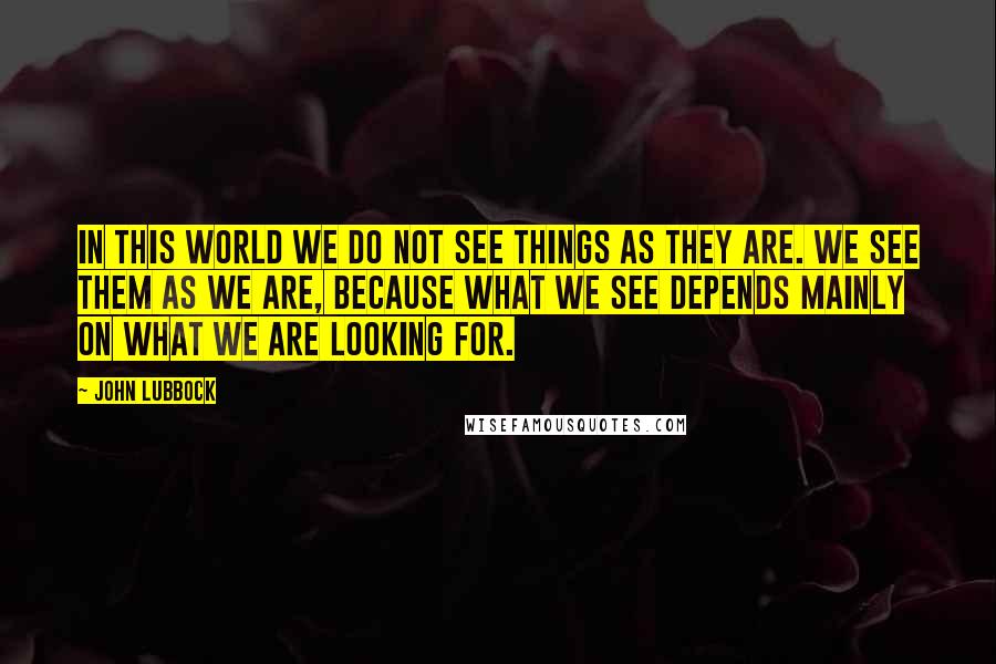 John Lubbock Quotes: In this world we do not see things as they are. We see them as we are, because what we see depends mainly on what we are looking for.