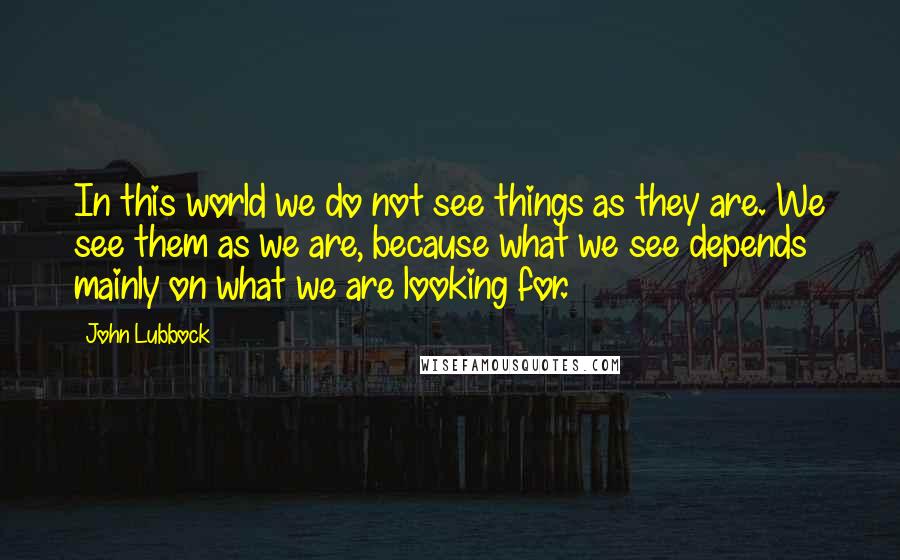 John Lubbock Quotes: In this world we do not see things as they are. We see them as we are, because what we see depends mainly on what we are looking for.