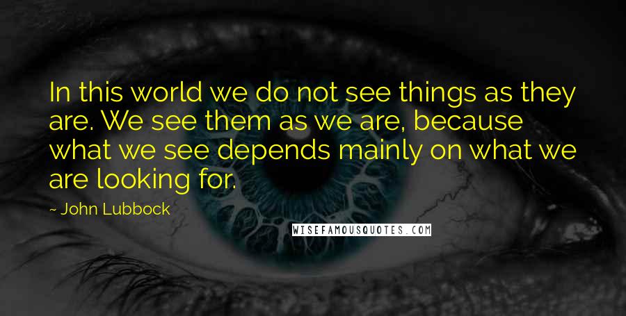 John Lubbock Quotes: In this world we do not see things as they are. We see them as we are, because what we see depends mainly on what we are looking for.