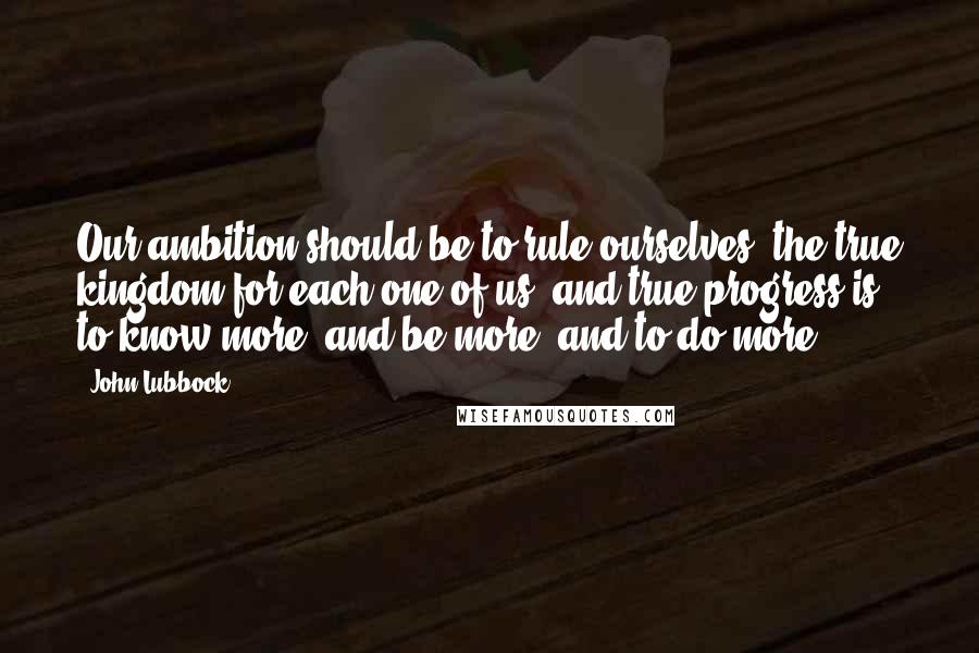 John Lubbock Quotes: Our ambition should be to rule ourselves, the true kingdom for each one of us; and true progress is to know more, and be more, and to do more.