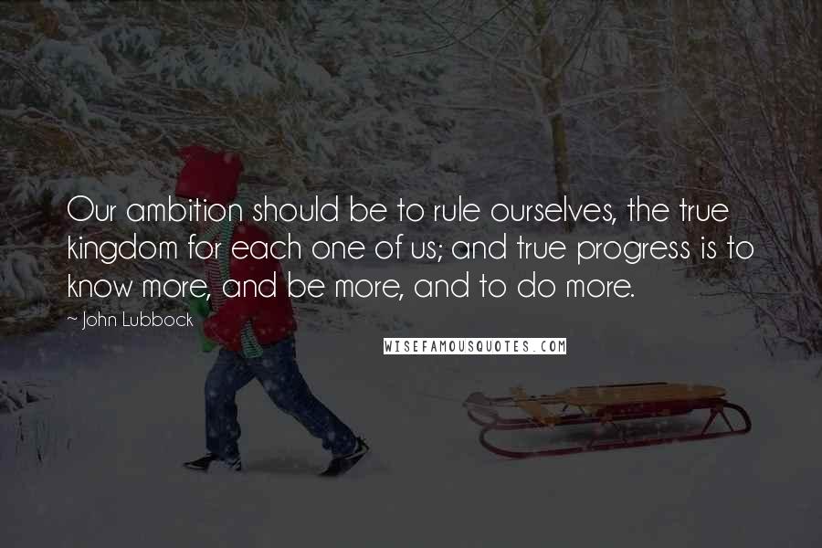 John Lubbock Quotes: Our ambition should be to rule ourselves, the true kingdom for each one of us; and true progress is to know more, and be more, and to do more.