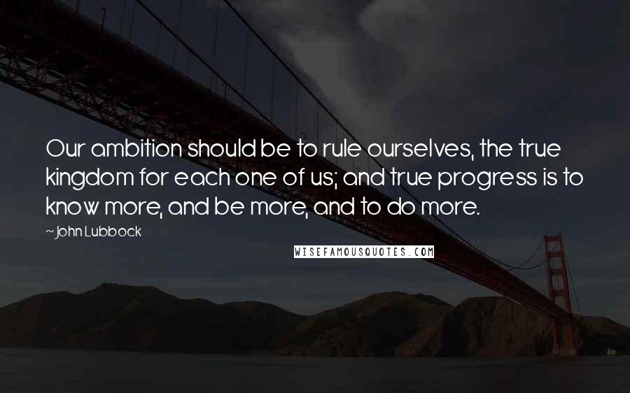 John Lubbock Quotes: Our ambition should be to rule ourselves, the true kingdom for each one of us; and true progress is to know more, and be more, and to do more.