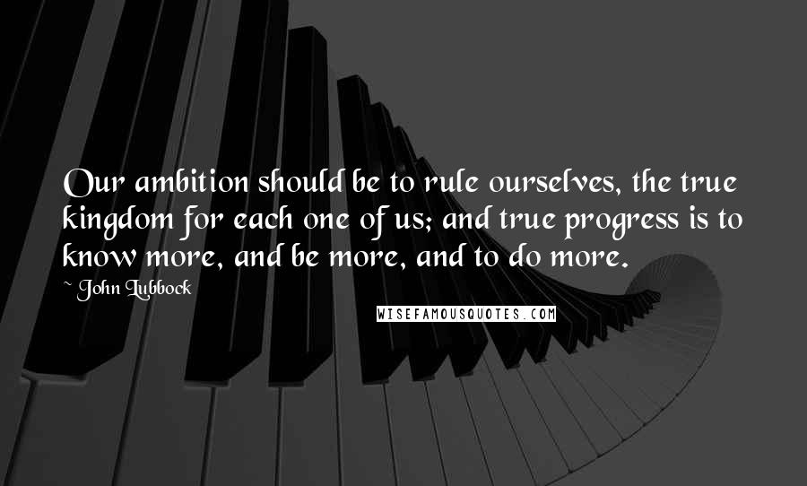 John Lubbock Quotes: Our ambition should be to rule ourselves, the true kingdom for each one of us; and true progress is to know more, and be more, and to do more.