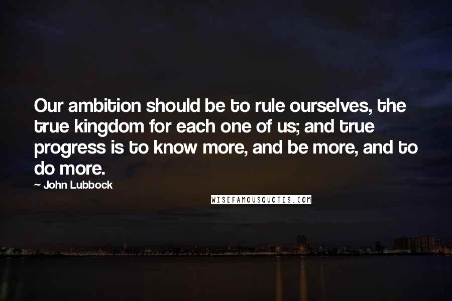 John Lubbock Quotes: Our ambition should be to rule ourselves, the true kingdom for each one of us; and true progress is to know more, and be more, and to do more.