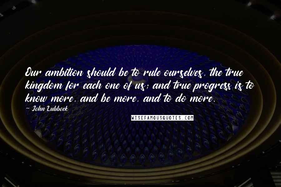 John Lubbock Quotes: Our ambition should be to rule ourselves, the true kingdom for each one of us; and true progress is to know more, and be more, and to do more.