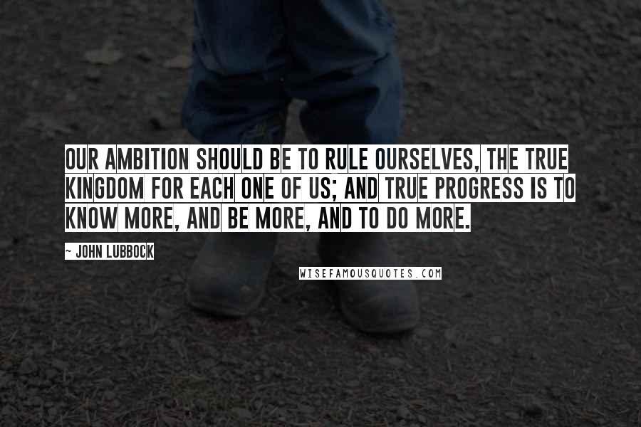 John Lubbock Quotes: Our ambition should be to rule ourselves, the true kingdom for each one of us; and true progress is to know more, and be more, and to do more.