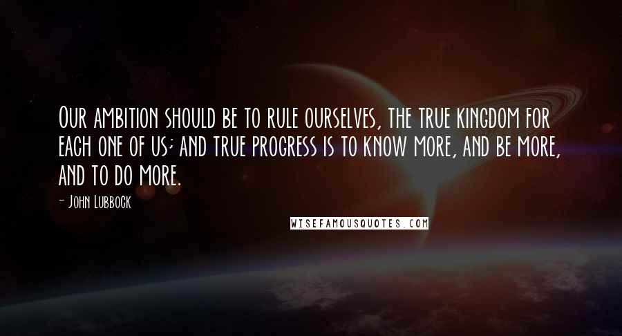 John Lubbock Quotes: Our ambition should be to rule ourselves, the true kingdom for each one of us; and true progress is to know more, and be more, and to do more.