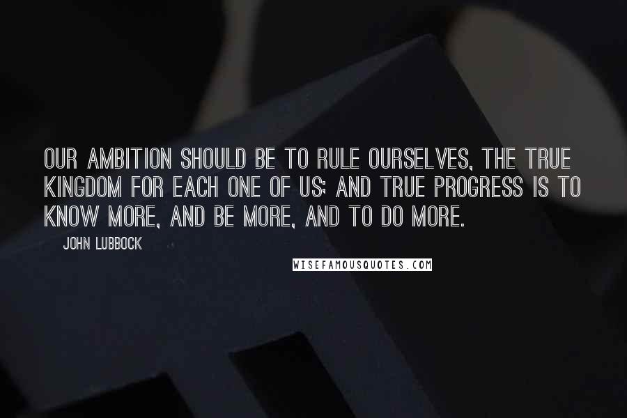 John Lubbock Quotes: Our ambition should be to rule ourselves, the true kingdom for each one of us; and true progress is to know more, and be more, and to do more.