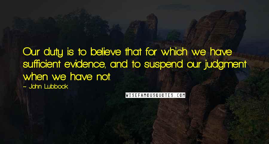 John Lubbock Quotes: Our duty is to believe that for which we have sufficient evidence, and to suspend our judgment when we have not.