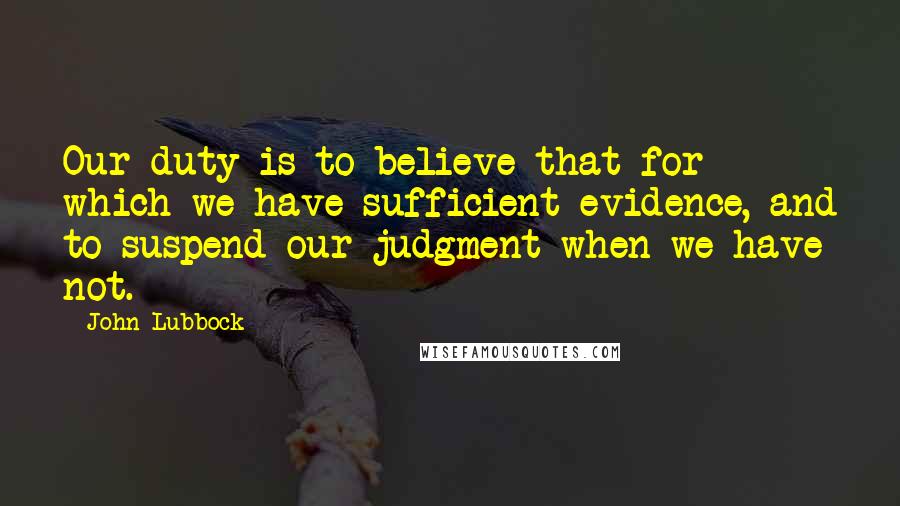 John Lubbock Quotes: Our duty is to believe that for which we have sufficient evidence, and to suspend our judgment when we have not.