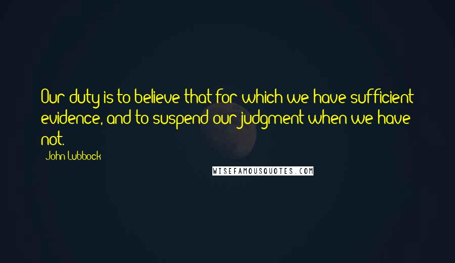 John Lubbock Quotes: Our duty is to believe that for which we have sufficient evidence, and to suspend our judgment when we have not.