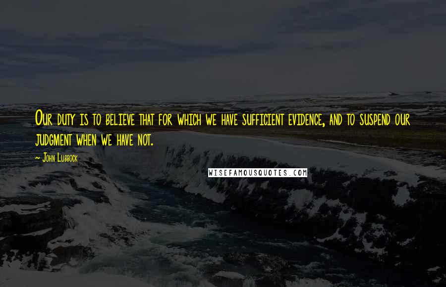 John Lubbock Quotes: Our duty is to believe that for which we have sufficient evidence, and to suspend our judgment when we have not.