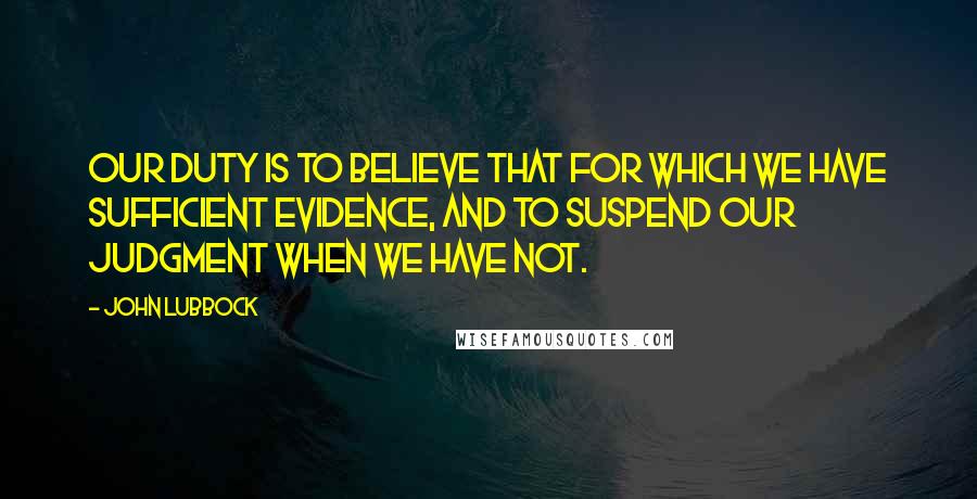 John Lubbock Quotes: Our duty is to believe that for which we have sufficient evidence, and to suspend our judgment when we have not.