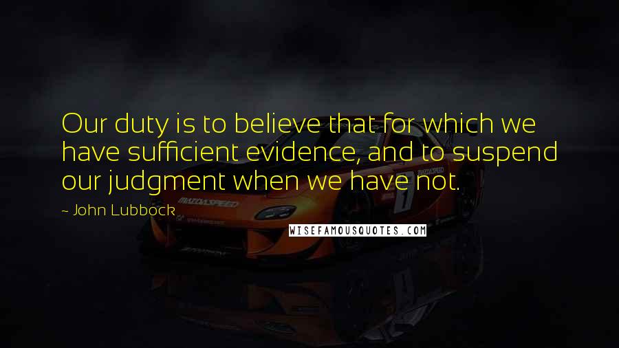 John Lubbock Quotes: Our duty is to believe that for which we have sufficient evidence, and to suspend our judgment when we have not.