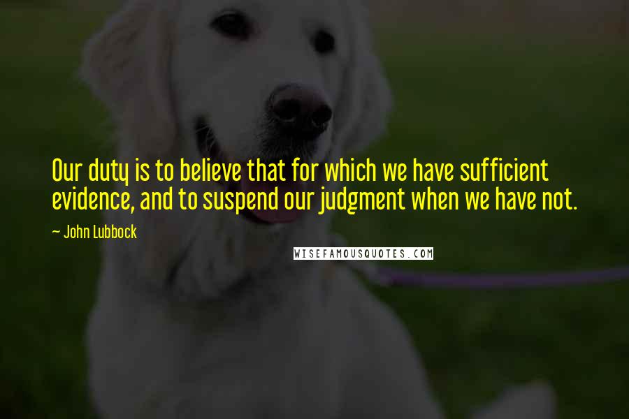 John Lubbock Quotes: Our duty is to believe that for which we have sufficient evidence, and to suspend our judgment when we have not.