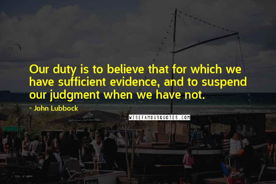 John Lubbock Quotes: Our duty is to believe that for which we have sufficient evidence, and to suspend our judgment when we have not.