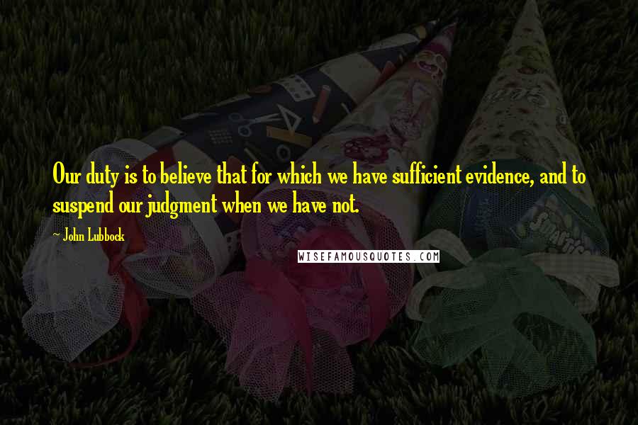 John Lubbock Quotes: Our duty is to believe that for which we have sufficient evidence, and to suspend our judgment when we have not.