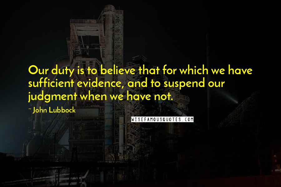 John Lubbock Quotes: Our duty is to believe that for which we have sufficient evidence, and to suspend our judgment when we have not.