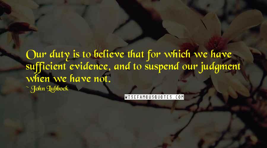 John Lubbock Quotes: Our duty is to believe that for which we have sufficient evidence, and to suspend our judgment when we have not.