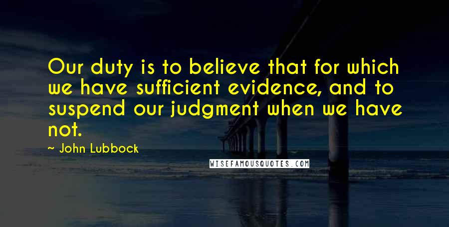 John Lubbock Quotes: Our duty is to believe that for which we have sufficient evidence, and to suspend our judgment when we have not.
