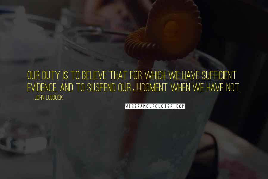 John Lubbock Quotes: Our duty is to believe that for which we have sufficient evidence, and to suspend our judgment when we have not.